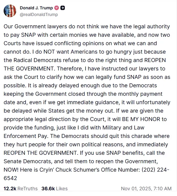도널드 트럼프 미국 대통령이 11월 1일(현지시간) 자신의 소셜미디어 플랫폼 ‘트루스소셜’에 SNAP(식료품 보조 프로그램) 중단 사태와 관련한 입장을 올렸다. 트럼프 대통령은 “급진 민주당이 정부를 재개하지 않아 국민이 굶주리고 있다”며 민주당에 책임을 돌리고, 법원이 자금 사용을 허가하면 “군인과 경찰 급여처럼 영예롭게 지급하겠다”고 밝혔다. 트럼프 대통령은 글 끝에 민주당 상원 원내대표 척 슈머의 사무실 전화번호를 공개하며 SNAP 수혜자들에게 항의 전화를 촉구했다. 도널드 트럼프 트루스소셜 갈무리